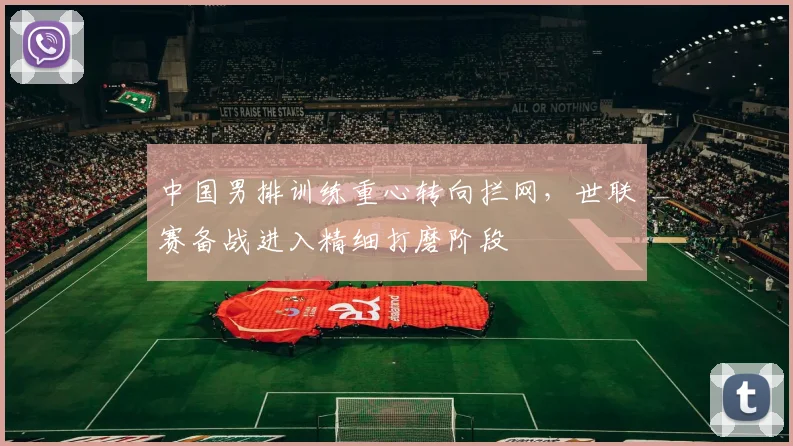 中国男排训练重心转向拦网，世联赛备战进入精细打磨阶段
