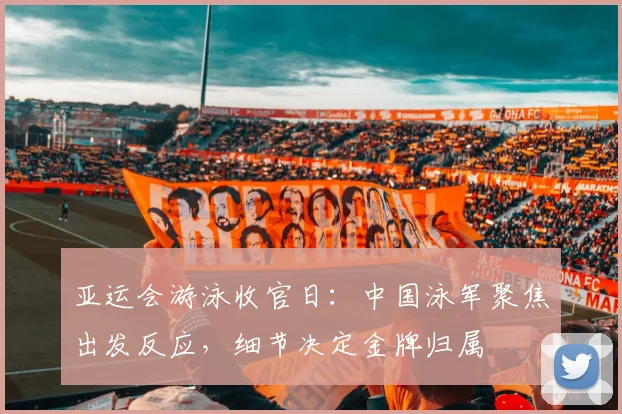 亚运会游泳收官日：中国泳军聚焦出发反应，细节决定金牌归属