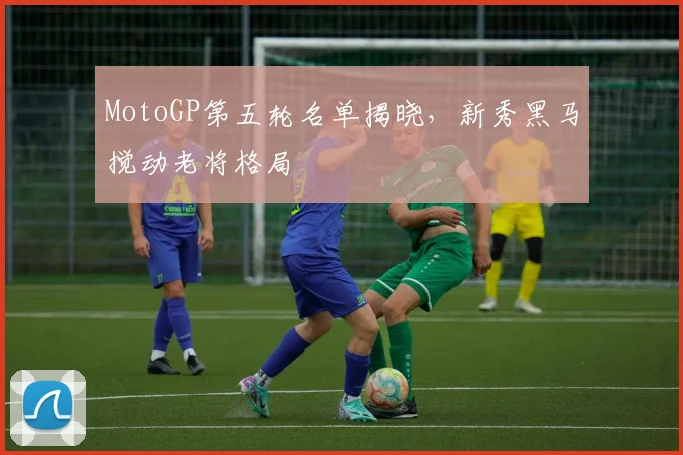 MotoGP第五轮名单揭晓，新秀黑马搅动老将格局