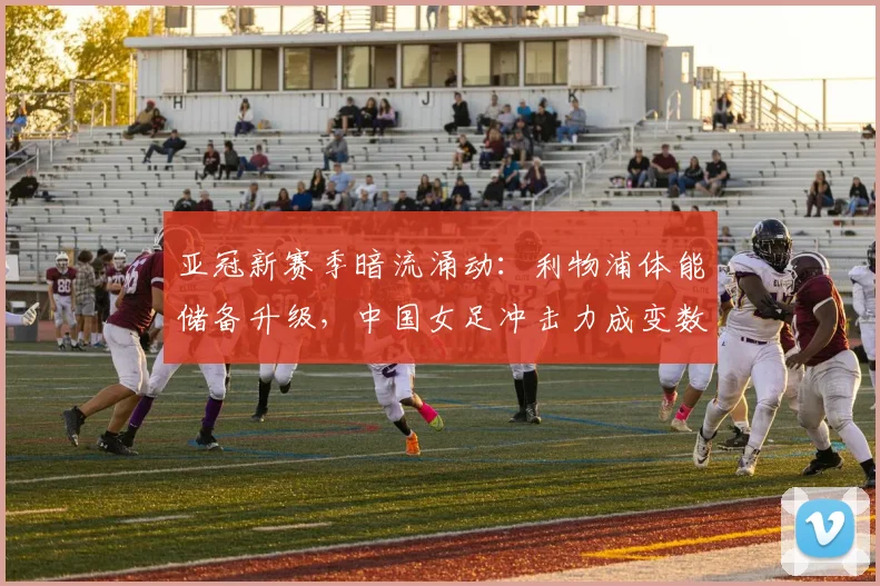 亚冠新赛季暗流涌动：利物浦体能储备升级，中国女足冲击力成变数