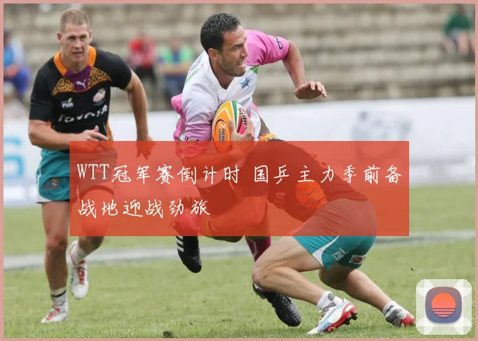 WTT冠军赛倒计时 国乒主力季前备战地迎战劲旅