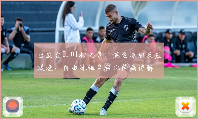 出发台0.01秒之争：混合泳组反应提速，自由泳组年轻化阵痛待解