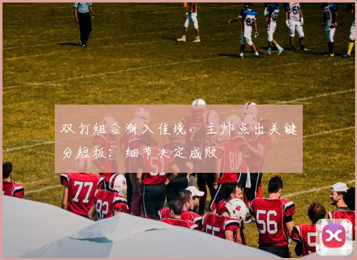 双打组合渐入佳境，主帅点出关键分短板：细节决定成败