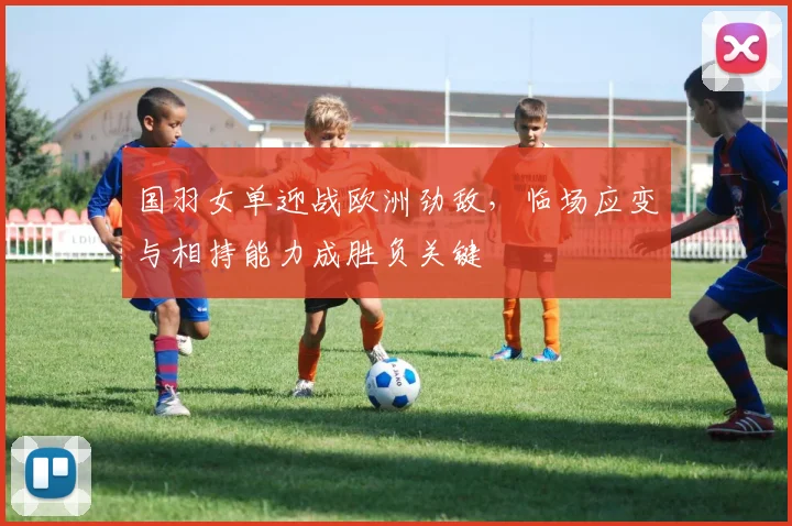 国羽女单迎战欧洲劲敌，临场应变与相持能力成胜负关键