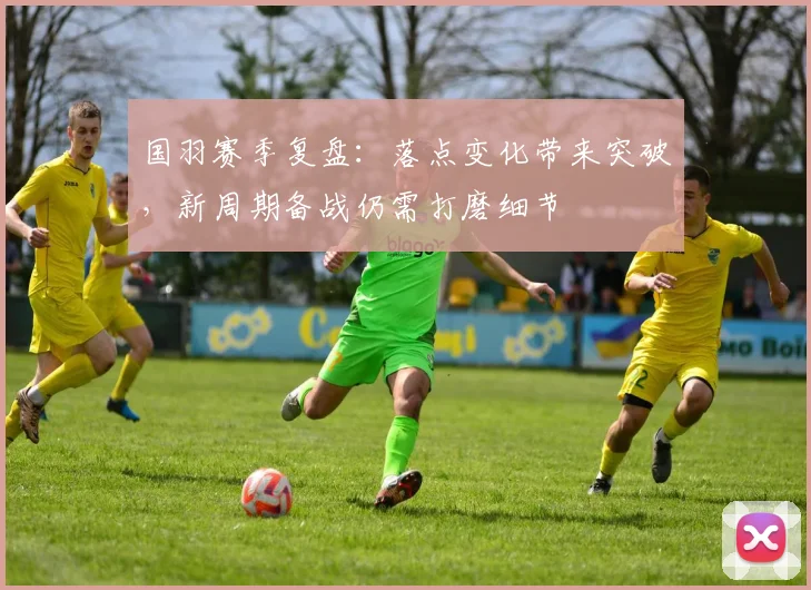 国羽赛季复盘：落点变化带来突破，新周期备战仍需打磨细节