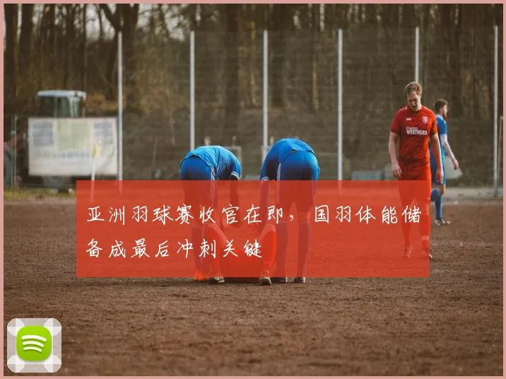 亚洲羽球赛收官在即，国羽体能储备成最后冲刺关键