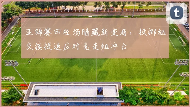 亚锦赛田径场暗藏新变局，投掷组交接提速应对竞走组冲击
