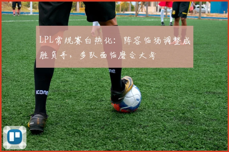 LPL常规赛白热化：阵容临场调整成胜负手，多队面临磨合大考