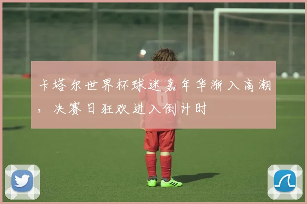 卡塔尔世界杯球迷嘉年华渐入高潮，决赛日狂欢进入倒计时