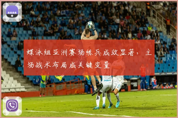 蝶泳组亚洲赛场练兵成效显著，主场战术布局成关键变量