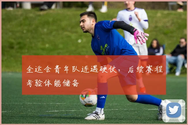 全运会青年队连遇硬仗，后续赛程考验体能储备