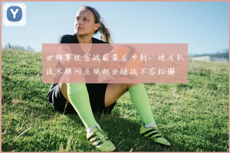 世锦赛收官战前最后冲刺，地方队技术顾问点明积分暗战不容松懈