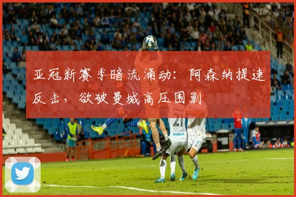 亚冠新赛季暗流涌动：阿森纳提速反击，欲破曼城高压围剿