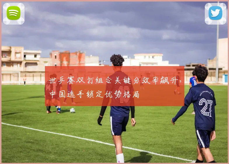 世乒赛双打组合关键分效率飙升，中国选手锁定优势格局