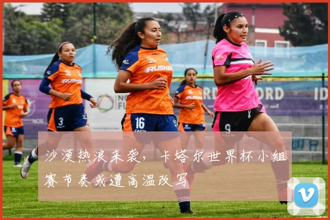 沙漠热浪来袭，卡塔尔世界杯小组赛节奏或遭高温改写