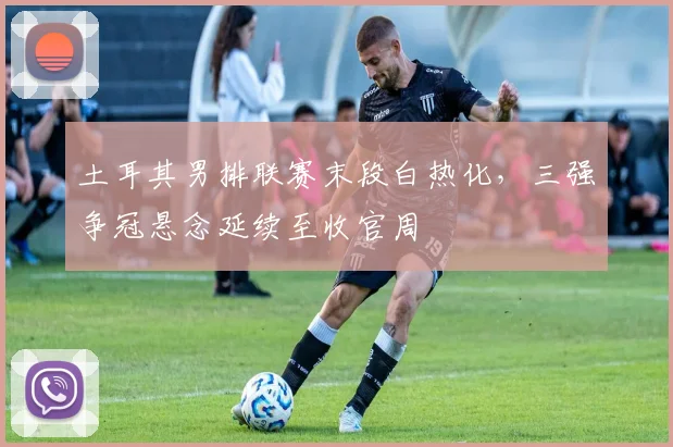 土耳其男排联赛末段白热化,三强争冠悬念延续至收官周