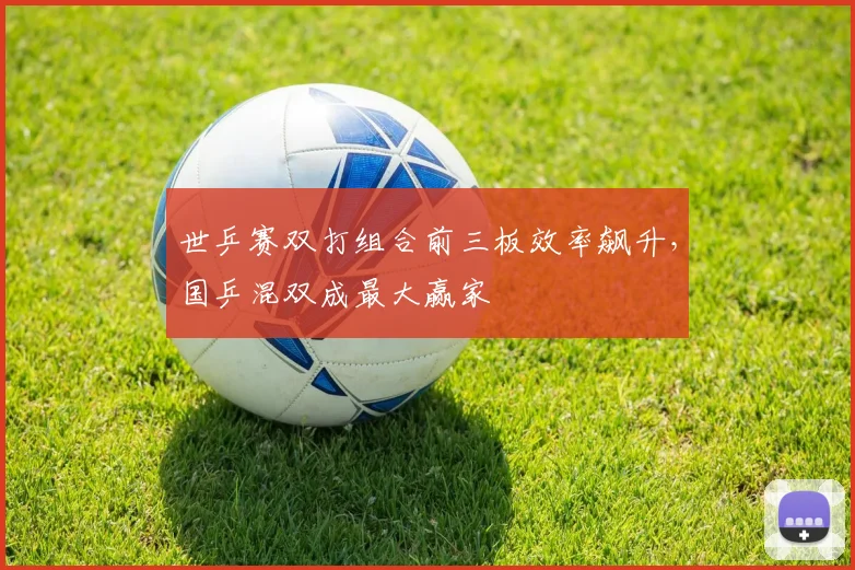 世乒赛双打组合前三板效率飙升，国乒混双成最大赢家