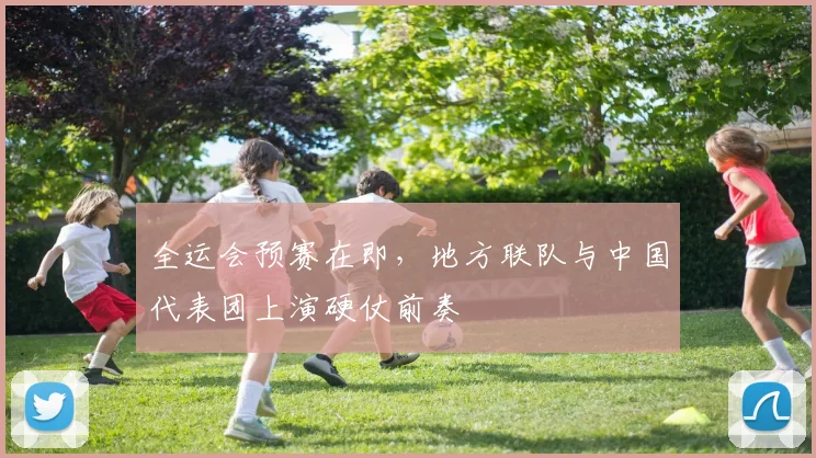 全运会预赛在即，地方联队与中国代表团上演硬仗前奏