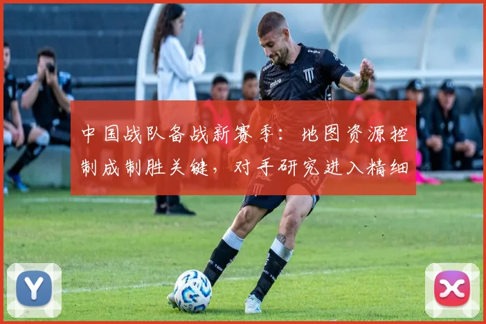 中国战队备战新赛季：地图资源控制成制胜关键，对手研究进入精细化阶段