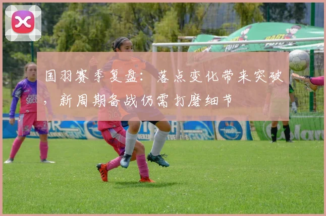 国羽赛季复盘:落点变化带来突破,新周期备战仍需打磨细节
