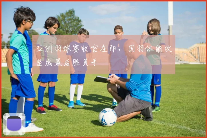 亚洲羽球赛收官在即，国羽体能攻坚成最后胜负手