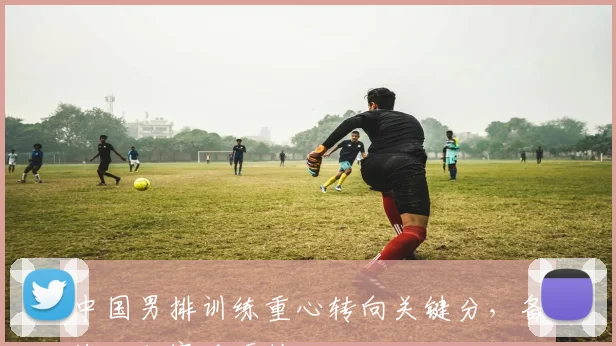 中国男排训练重心转向关键分，备战世联赛迎硬仗