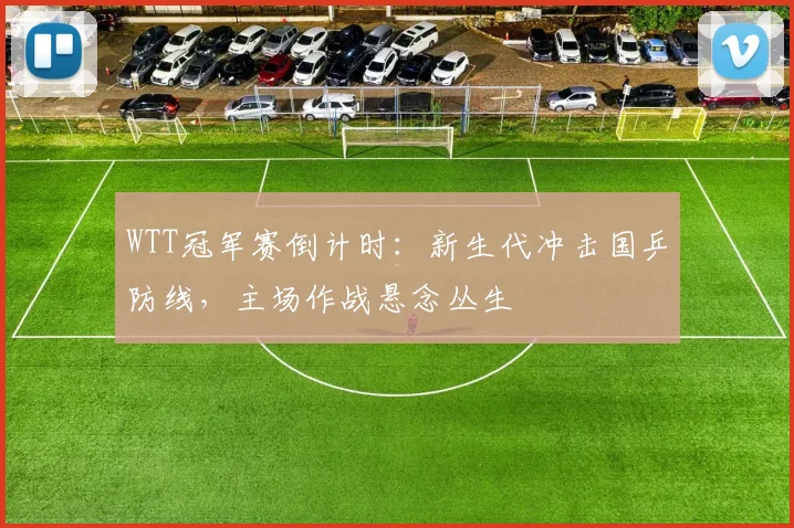 WTT冠军赛倒计时：新生代冲击国乒防线，主场作战悬念丛生