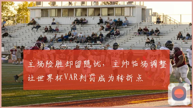 主场险胜却留隐忧，主帅临场调整让世界杯VAR判罚成为转折点