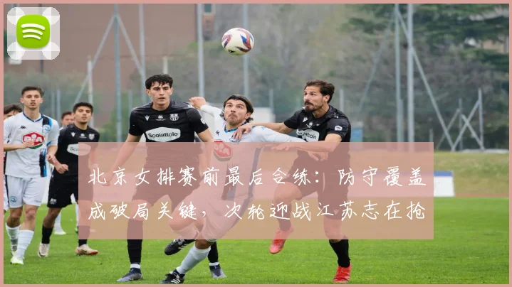 北京女排赛前最后合练：防守覆盖成破局关键，次轮迎战江苏志在抢分