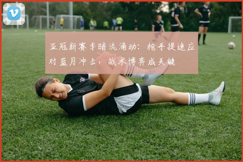 亚冠新赛季暗流涌动：枪手提速应对蓝月冲击，战术博弈成关键