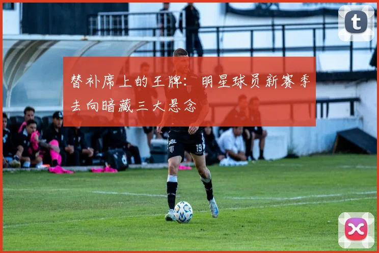 替补席上的王牌：明星球员新赛季去向暗藏三大悬念